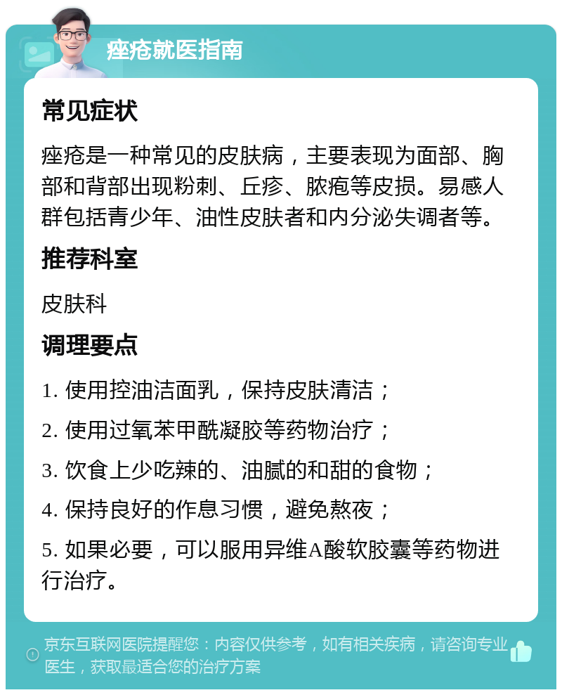 痤疮就医指南 常见症状 痤疮是一种常见的皮肤病，主要表现为面部、胸部和背部出现粉刺、丘疹、脓疱等皮损。易感人群包括青少年、油性皮肤者和内分泌失调者等。 推荐科室 皮肤科 调理要点 1. 使用控油洁面乳，保持皮肤清洁； 2. 使用过氧苯甲酰凝胶等药物治疗； 3. 饮食上少吃辣的、油腻的和甜的食物； 4. 保持良好的作息习惯，避免熬夜； 5. 如果必要，可以服用异维A酸软胶囊等药物进行治疗。