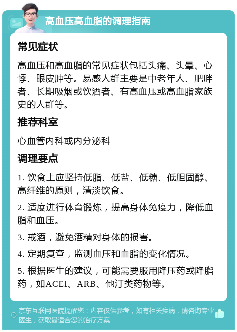 高血压高血脂的调理指南 常见症状 高血压和高血脂的常见症状包括头痛、头晕、心悸、眼皮肿等。易感人群主要是中老年人、肥胖者、长期吸烟或饮酒者、有高血压或高血脂家族史的人群等。 推荐科室 心血管内科或内分泌科 调理要点 1. 饮食上应坚持低脂、低盐、低糖、低胆固醇、高纤维的原则，清淡饮食。 2. 适度进行体育锻炼，提高身体免疫力，降低血脂和血压。 3. 戒酒，避免酒精对身体的损害。 4. 定期复查，监测血压和血脂的变化情况。 5. 根据医生的建议，可能需要服用降压药或降脂药，如ACEI、ARB、他汀类药物等。