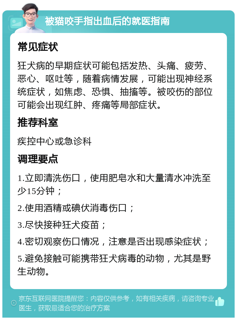 被猫咬手指出血后的就医指南 常见症状 狂犬病的早期症状可能包括发热、头痛、疲劳、恶心、呕吐等，随着病情发展，可能出现神经系统症状，如焦虑、恐惧、抽搐等。被咬伤的部位可能会出现红肿、疼痛等局部症状。 推荐科室 疾控中心或急诊科 调理要点 1.立即清洗伤口，使用肥皂水和大量清水冲洗至少15分钟； 2.使用酒精或碘伏消毒伤口； 3.尽快接种狂犬疫苗； 4.密切观察伤口情况，注意是否出现感染症状； 5.避免接触可能携带狂犬病毒的动物，尤其是野生动物。