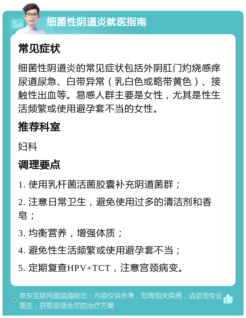 细菌性阴道炎就医指南 常见症状 细菌性阴道炎的常见症状包括外阴肛门灼烧感痒尿道尿急、白带异常（乳白色或略带黄色）、接触性出血等。易感人群主要是女性，尤其是性生活频繁或使用避孕套不当的女性。 推荐科室 妇科 调理要点 1. 使用乳杆菌活菌胶囊补充阴道菌群； 2. 注意日常卫生，避免使用过多的清洁剂和香皂； 3. 均衡营养，增强体质； 4. 避免性生活频繁或使用避孕套不当； 5. 定期复查HPV+TCT，注意宫颈病变。