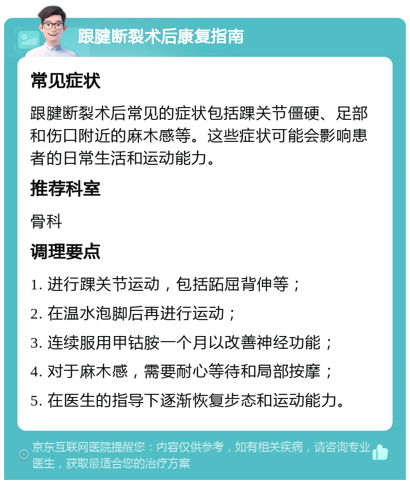 跟腱断裂术后康复指南 常见症状 跟腱断裂术后常见的症状包括踝关节僵硬、足部和伤口附近的麻木感等。这些症状可能会影响患者的日常生活和运动能力。 推荐科室 骨科 调理要点 1. 进行踝关节运动，包括跖屈背伸等； 2. 在温水泡脚后再进行运动； 3. 连续服用甲钴胺一个月以改善神经功能； 4. 对于麻木感，需要耐心等待和局部按摩； 5. 在医生的指导下逐渐恢复步态和运动能力。