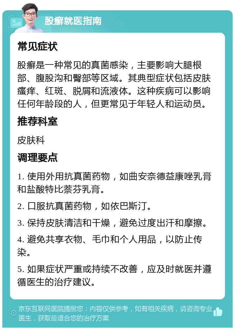 股癣就医指南 常见症状 股癣是一种常见的真菌感染，主要影响大腿根部、腹股沟和臀部等区域。其典型症状包括皮肤瘙痒、红斑、脱屑和流液体。这种疾病可以影响任何年龄段的人，但更常见于年轻人和运动员。 推荐科室 皮肤科 调理要点 1. 使用外用抗真菌药物，如曲安奈德益康唑乳膏和盐酸特比萘芬乳膏。 2. 口服抗真菌药物，如依巴斯汀。 3. 保持皮肤清洁和干燥，避免过度出汗和摩擦。 4. 避免共享衣物、毛巾和个人用品，以防止传染。 5. 如果症状严重或持续不改善，应及时就医并遵循医生的治疗建议。