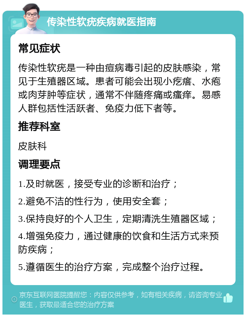 传染性软疣疾病就医指南 常见症状 传染性软疣是一种由痘病毒引起的皮肤感染，常见于生殖器区域。患者可能会出现小疙瘩、水疱或肉芽肿等症状，通常不伴随疼痛或瘙痒。易感人群包括性活跃者、免疫力低下者等。 推荐科室 皮肤科 调理要点 1.及时就医，接受专业的诊断和治疗； 2.避免不洁的性行为，使用安全套； 3.保持良好的个人卫生，定期清洗生殖器区域； 4.增强免疫力，通过健康的饮食和生活方式来预防疾病； 5.遵循医生的治疗方案，完成整个治疗过程。