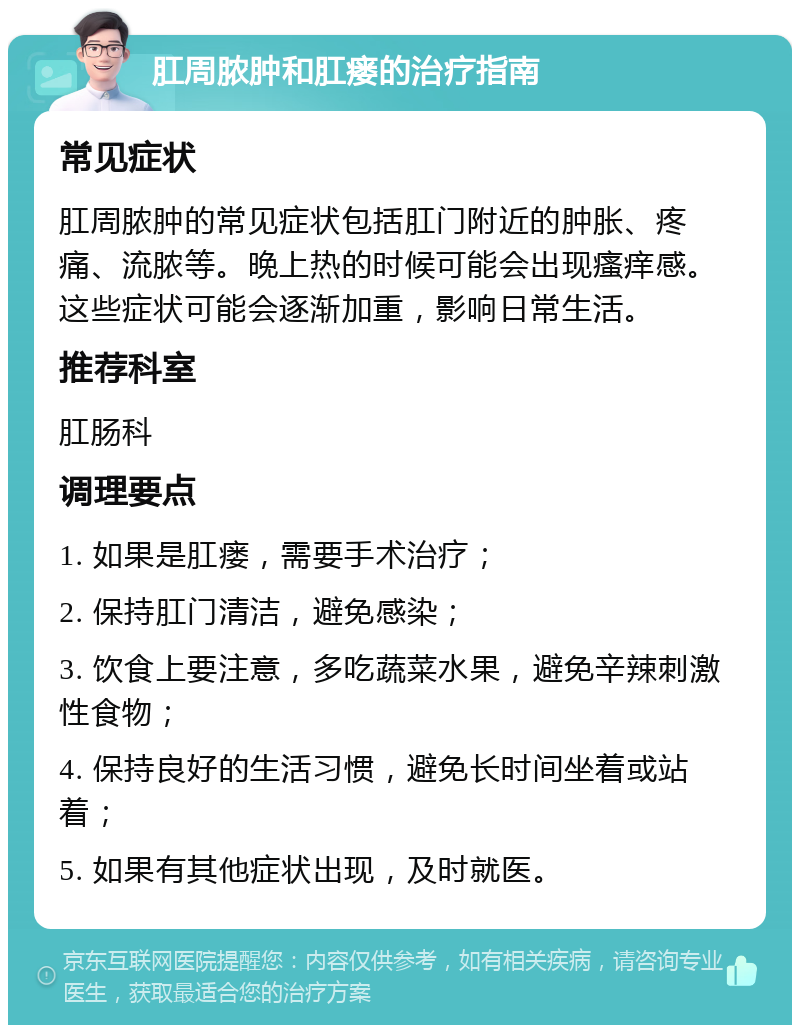 肛周脓肿和肛瘘的治疗指南 常见症状 肛周脓肿的常见症状包括肛门附近的肿胀、疼痛、流脓等。晚上热的时候可能会出现瘙痒感。这些症状可能会逐渐加重，影响日常生活。 推荐科室 肛肠科 调理要点 1. 如果是肛瘘，需要手术治疗； 2. 保持肛门清洁，避免感染； 3. 饮食上要注意，多吃蔬菜水果，避免辛辣刺激性食物； 4. 保持良好的生活习惯，避免长时间坐着或站着； 5. 如果有其他症状出现，及时就医。