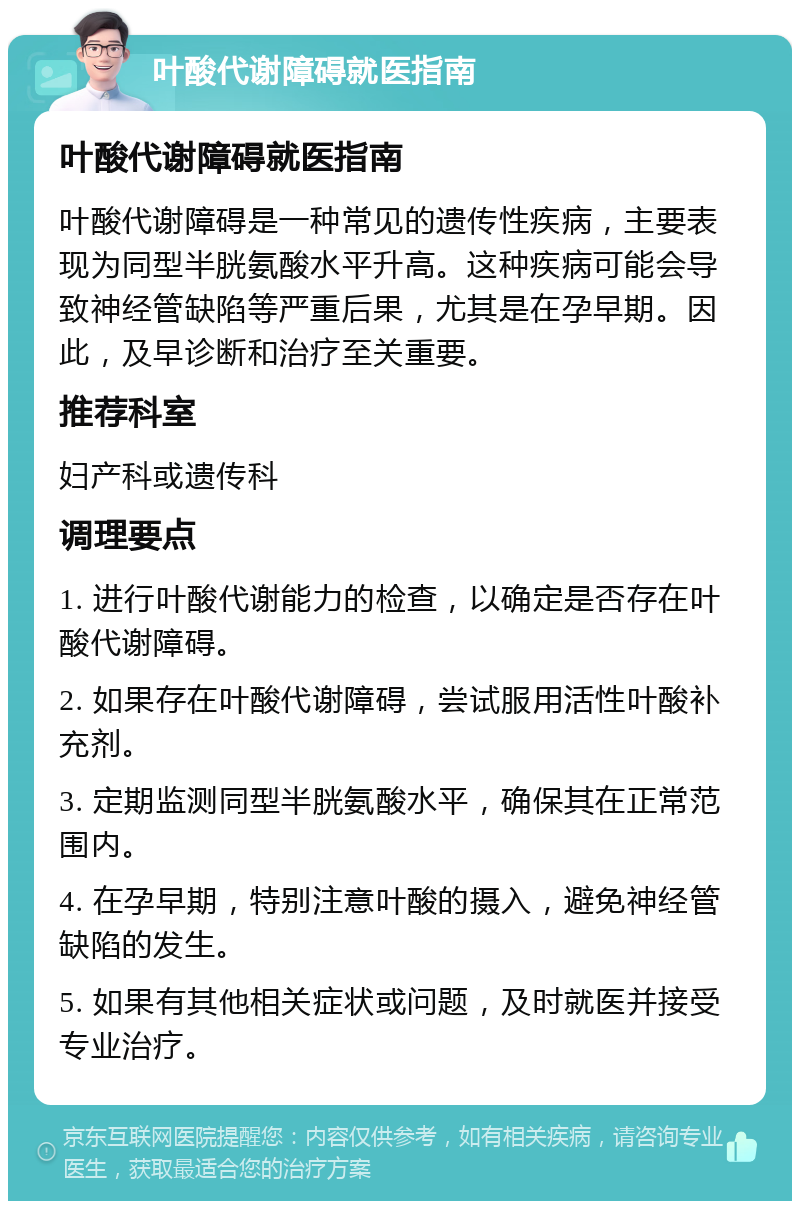 叶酸代谢障碍就医指南 叶酸代谢障碍就医指南 叶酸代谢障碍是一种常见的遗传性疾病，主要表现为同型半胱氨酸水平升高。这种疾病可能会导致神经管缺陷等严重后果，尤其是在孕早期。因此，及早诊断和治疗至关重要。 推荐科室 妇产科或遗传科 调理要点 1. 进行叶酸代谢能力的检查，以确定是否存在叶酸代谢障碍。 2. 如果存在叶酸代谢障碍，尝试服用活性叶酸补充剂。 3. 定期监测同型半胱氨酸水平，确保其在正常范围内。 4. 在孕早期，特别注意叶酸的摄入，避免神经管缺陷的发生。 5. 如果有其他相关症状或问题，及时就医并接受专业治疗。