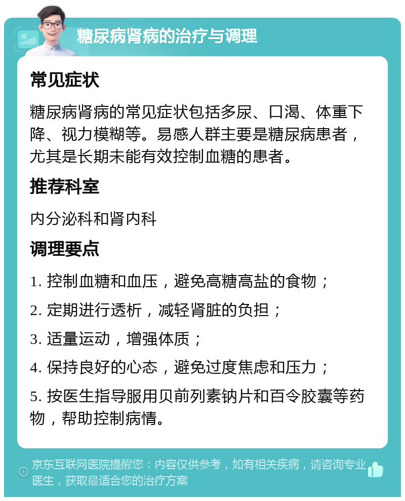 糖尿病肾病的治疗与调理 常见症状 糖尿病肾病的常见症状包括多尿、口渴、体重下降、视力模糊等。易感人群主要是糖尿病患者，尤其是长期未能有效控制血糖的患者。 推荐科室 内分泌科和肾内科 调理要点 1. 控制血糖和血压，避免高糖高盐的食物； 2. 定期进行透析，减轻肾脏的负担； 3. 适量运动，增强体质； 4. 保持良好的心态，避免过度焦虑和压力； 5. 按医生指导服用贝前列素钠片和百令胶囊等药物，帮助控制病情。