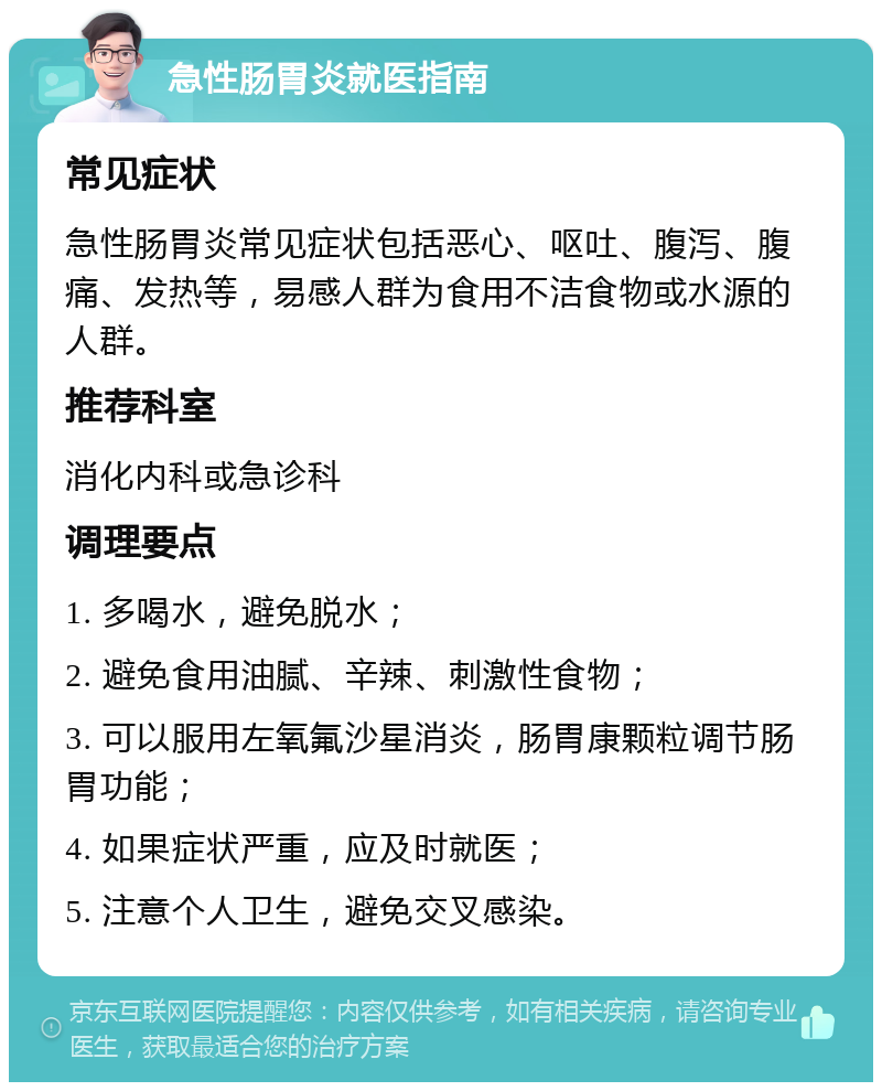 急性肠胃炎就医指南 常见症状 急性肠胃炎常见症状包括恶心、呕吐、腹泻、腹痛、发热等，易感人群为食用不洁食物或水源的人群。 推荐科室 消化内科或急诊科 调理要点 1. 多喝水，避免脱水； 2. 避免食用油腻、辛辣、刺激性食物； 3. 可以服用左氧氟沙星消炎，肠胃康颗粒调节肠胃功能； 4. 如果症状严重，应及时就医； 5. 注意个人卫生，避免交叉感染。