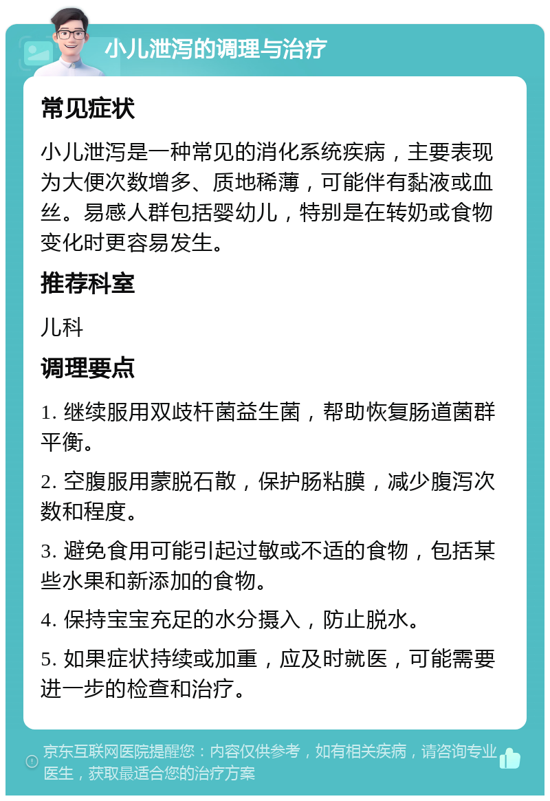 小儿泄泻的调理与治疗 常见症状 小儿泄泻是一种常见的消化系统疾病，主要表现为大便次数增多、质地稀薄，可能伴有黏液或血丝。易感人群包括婴幼儿，特别是在转奶或食物变化时更容易发生。 推荐科室 儿科 调理要点 1. 继续服用双歧杆菌益生菌，帮助恢复肠道菌群平衡。 2. 空腹服用蒙脱石散，保护肠粘膜，减少腹泻次数和程度。 3. 避免食用可能引起过敏或不适的食物，包括某些水果和新添加的食物。 4. 保持宝宝充足的水分摄入，防止脱水。 5. 如果症状持续或加重，应及时就医，可能需要进一步的检查和治疗。