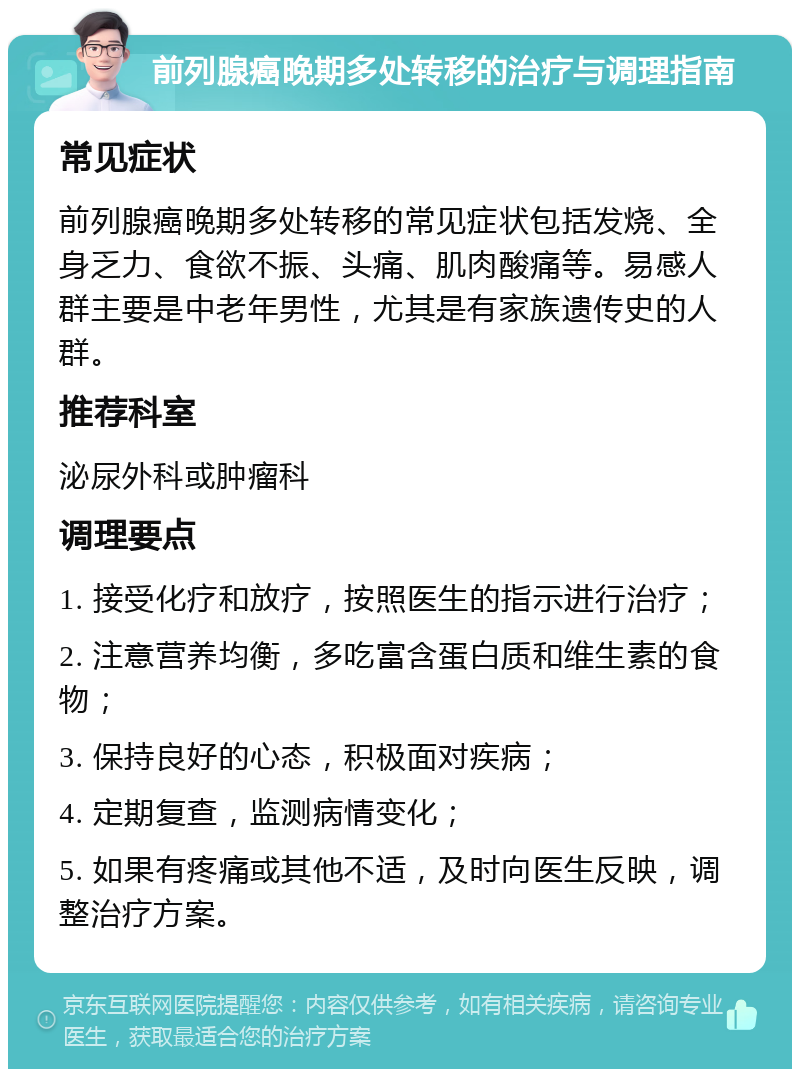 前列腺癌晚期多处转移的治疗与调理指南 常见症状 前列腺癌晚期多处转移的常见症状包括发烧、全身乏力、食欲不振、头痛、肌肉酸痛等。易感人群主要是中老年男性，尤其是有家族遗传史的人群。 推荐科室 泌尿外科或肿瘤科 调理要点 1. 接受化疗和放疗，按照医生的指示进行治疗； 2. 注意营养均衡，多吃富含蛋白质和维生素的食物； 3. 保持良好的心态，积极面对疾病； 4. 定期复查，监测病情变化； 5. 如果有疼痛或其他不适，及时向医生反映，调整治疗方案。