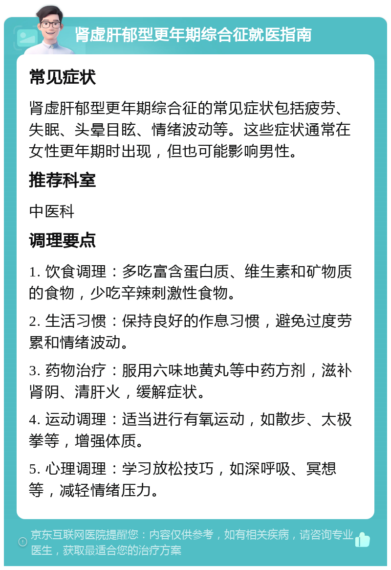 肾虚肝郁型更年期综合征就医指南 常见症状 肾虚肝郁型更年期综合征的常见症状包括疲劳、失眠、头晕目眩、情绪波动等。这些症状通常在女性更年期时出现，但也可能影响男性。 推荐科室 中医科 调理要点 1. 饮食调理：多吃富含蛋白质、维生素和矿物质的食物，少吃辛辣刺激性食物。 2. 生活习惯：保持良好的作息习惯，避免过度劳累和情绪波动。 3. 药物治疗：服用六味地黄丸等中药方剂，滋补肾阴、清肝火，缓解症状。 4. 运动调理：适当进行有氧运动，如散步、太极拳等，增强体质。 5. 心理调理：学习放松技巧，如深呼吸、冥想等，减轻情绪压力。