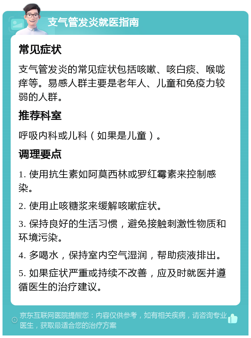 支气管发炎就医指南 常见症状 支气管发炎的常见症状包括咳嗽、咳白痰、喉咙痒等。易感人群主要是老年人、儿童和免疫力较弱的人群。 推荐科室 呼吸内科或儿科（如果是儿童）。 调理要点 1. 使用抗生素如阿莫西林或罗红霉素来控制感染。 2. 使用止咳糖浆来缓解咳嗽症状。 3. 保持良好的生活习惯，避免接触刺激性物质和环境污染。 4. 多喝水，保持室内空气湿润，帮助痰液排出。 5. 如果症状严重或持续不改善，应及时就医并遵循医生的治疗建议。