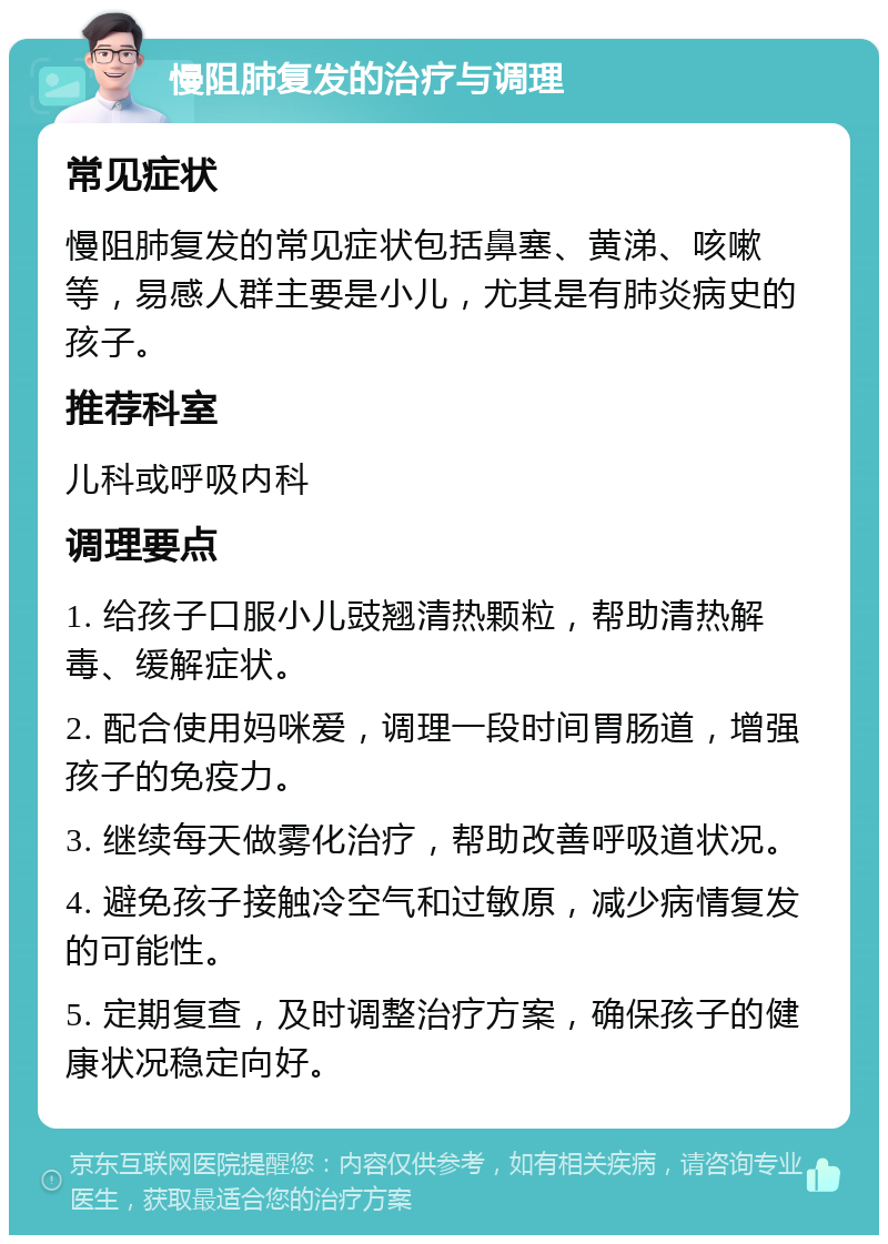 慢阻肺复发的治疗与调理 常见症状 慢阻肺复发的常见症状包括鼻塞、黄涕、咳嗽等，易感人群主要是小儿，尤其是有肺炎病史的孩子。 推荐科室 儿科或呼吸内科 调理要点 1. 给孩子口服小儿豉翘清热颗粒，帮助清热解毒、缓解症状。 2. 配合使用妈咪爱，调理一段时间胃肠道，增强孩子的免疫力。 3. 继续每天做雾化治疗，帮助改善呼吸道状况。 4. 避免孩子接触冷空气和过敏原，减少病情复发的可能性。 5. 定期复查，及时调整治疗方案，确保孩子的健康状况稳定向好。