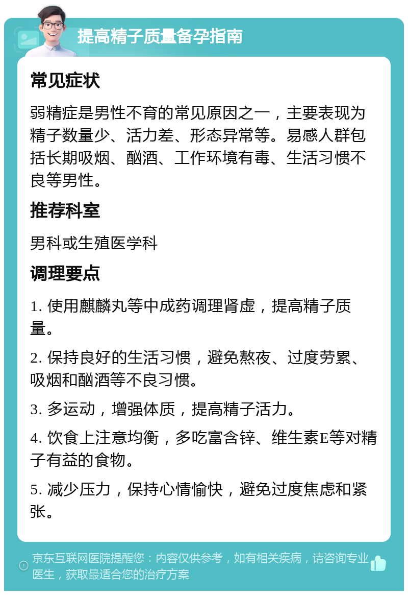 提高精子质量备孕指南 常见症状 弱精症是男性不育的常见原因之一，主要表现为精子数量少、活力差、形态异常等。易感人群包括长期吸烟、酗酒、工作环境有毒、生活习惯不良等男性。 推荐科室 男科或生殖医学科 调理要点 1. 使用麒麟丸等中成药调理肾虚，提高精子质量。 2. 保持良好的生活习惯，避免熬夜、过度劳累、吸烟和酗酒等不良习惯。 3. 多运动，增强体质，提高精子活力。 4. 饮食上注意均衡，多吃富含锌、维生素E等对精子有益的食物。 5. 减少压力，保持心情愉快，避免过度焦虑和紧张。