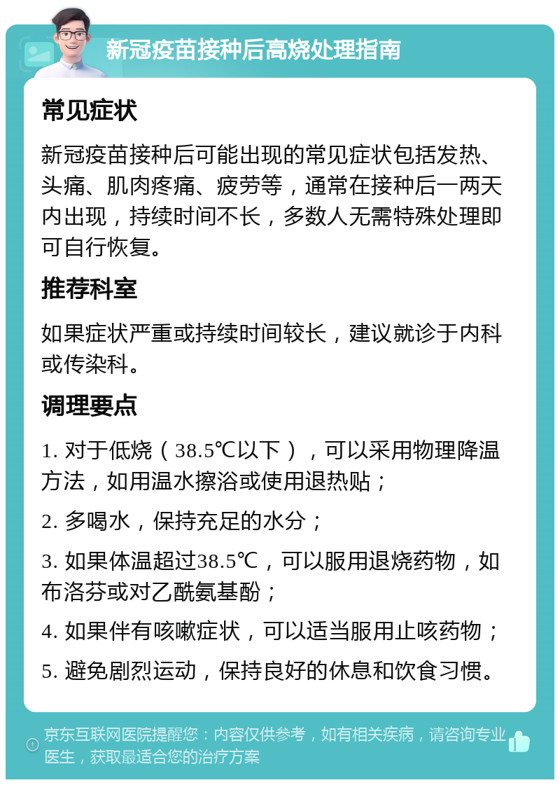 新冠疫苗接种后高烧处理指南 常见症状 新冠疫苗接种后可能出现的常见症状包括发热、头痛、肌肉疼痛、疲劳等，通常在接种后一两天内出现，持续时间不长，多数人无需特殊处理即可自行恢复。 推荐科室 如果症状严重或持续时间较长，建议就诊于内科或传染科。 调理要点 1. 对于低烧（38.5℃以下），可以采用物理降温方法，如用温水擦浴或使用退热贴； 2. 多喝水，保持充足的水分； 3. 如果体温超过38.5℃，可以服用退烧药物，如布洛芬或对乙酰氨基酚； 4. 如果伴有咳嗽症状，可以适当服用止咳药物； 5. 避免剧烈运动，保持良好的休息和饮食习惯。