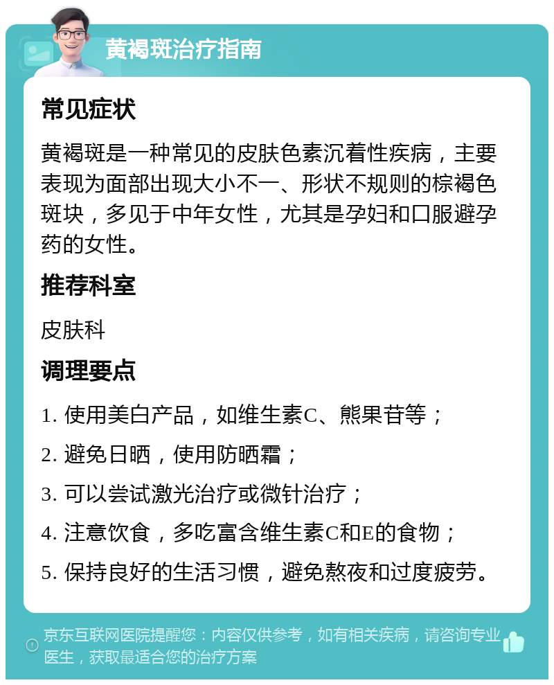 黄褐斑治疗指南 常见症状 黄褐斑是一种常见的皮肤色素沉着性疾病，主要表现为面部出现大小不一、形状不规则的棕褐色斑块，多见于中年女性，尤其是孕妇和口服避孕药的女性。 推荐科室 皮肤科 调理要点 1. 使用美白产品，如维生素C、熊果苷等； 2. 避免日晒，使用防晒霜； 3. 可以尝试激光治疗或微针治疗； 4. 注意饮食，多吃富含维生素C和E的食物； 5. 保持良好的生活习惯，避免熬夜和过度疲劳。