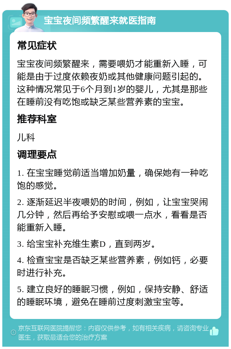 宝宝夜间频繁醒来就医指南 常见症状 宝宝夜间频繁醒来，需要喂奶才能重新入睡，可能是由于过度依赖夜奶或其他健康问题引起的。这种情况常见于6个月到1岁的婴儿，尤其是那些在睡前没有吃饱或缺乏某些营养素的宝宝。 推荐科室 儿科 调理要点 1. 在宝宝睡觉前适当增加奶量，确保她有一种吃饱的感觉。 2. 逐渐延迟半夜喂奶的时间，例如，让宝宝哭闹几分钟，然后再给予安慰或喂一点水，看看是否能重新入睡。 3. 给宝宝补充维生素D，直到两岁。 4. 检查宝宝是否缺乏某些营养素，例如钙，必要时进行补充。 5. 建立良好的睡眠习惯，例如，保持安静、舒适的睡眠环境，避免在睡前过度刺激宝宝等。