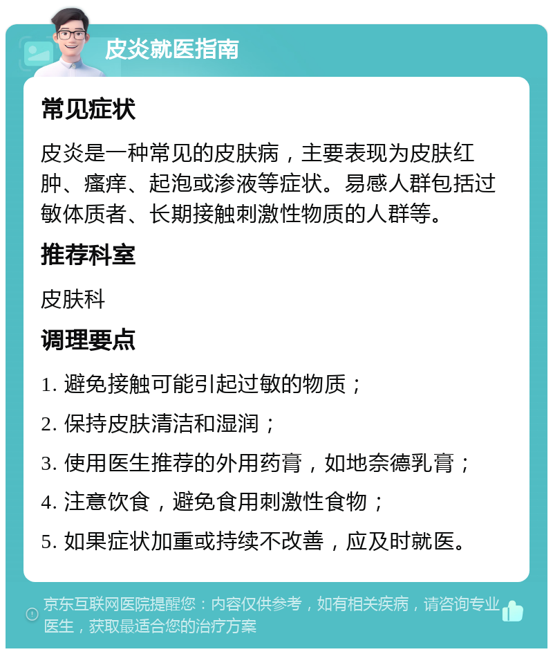 皮炎就医指南 常见症状 皮炎是一种常见的皮肤病，主要表现为皮肤红肿、瘙痒、起泡或渗液等症状。易感人群包括过敏体质者、长期接触刺激性物质的人群等。 推荐科室 皮肤科 调理要点 1. 避免接触可能引起过敏的物质； 2. 保持皮肤清洁和湿润； 3. 使用医生推荐的外用药膏，如地奈德乳膏； 4. 注意饮食，避免食用刺激性食物； 5. 如果症状加重或持续不改善，应及时就医。