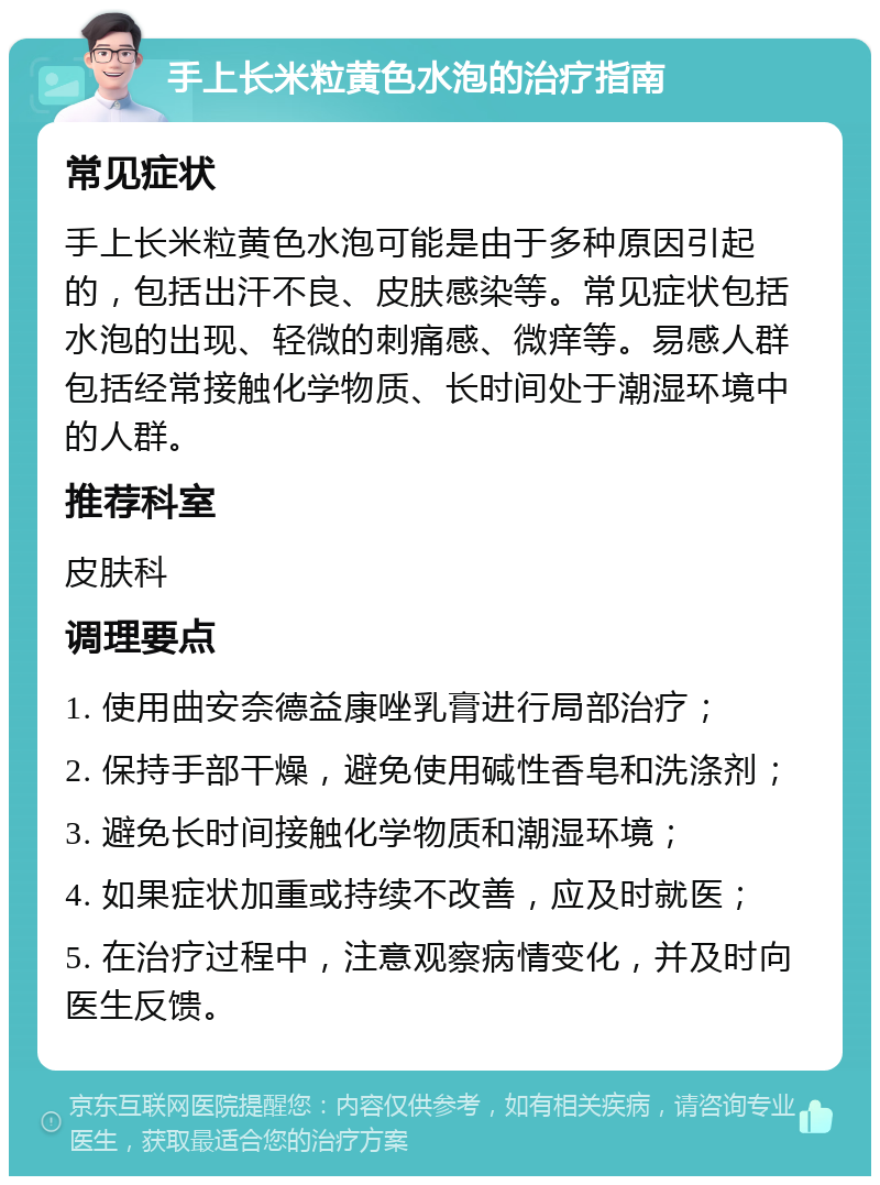 手上长米粒黄色水泡的治疗指南 常见症状 手上长米粒黄色水泡可能是由于多种原因引起的，包括出汗不良、皮肤感染等。常见症状包括水泡的出现、轻微的刺痛感、微痒等。易感人群包括经常接触化学物质、长时间处于潮湿环境中的人群。 推荐科室 皮肤科 调理要点 1. 使用曲安奈德益康唑乳膏进行局部治疗； 2. 保持手部干燥，避免使用碱性香皂和洗涤剂； 3. 避免长时间接触化学物质和潮湿环境； 4. 如果症状加重或持续不改善，应及时就医； 5. 在治疗过程中，注意观察病情变化，并及时向医生反馈。