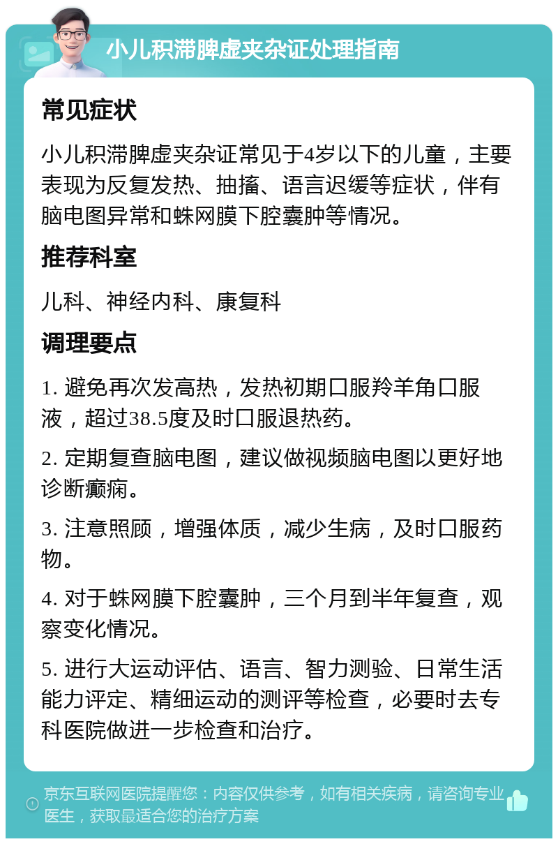 小儿积滞脾虚夹杂证处理指南 常见症状 小儿积滞脾虚夹杂证常见于4岁以下的儿童，主要表现为反复发热、抽搐、语言迟缓等症状，伴有脑电图异常和蛛网膜下腔囊肿等情况。 推荐科室 儿科、神经内科、康复科 调理要点 1. 避免再次发高热，发热初期口服羚羊角口服液，超过38.5度及时口服退热药。 2. 定期复查脑电图，建议做视频脑电图以更好地诊断癫痫。 3. 注意照顾，增强体质，减少生病，及时口服药物。 4. 对于蛛网膜下腔囊肿，三个月到半年复查，观察变化情况。 5. 进行大运动评估、语言、智力测验、日常生活能力评定、精细运动的测评等检查，必要时去专科医院做进一步检查和治疗。