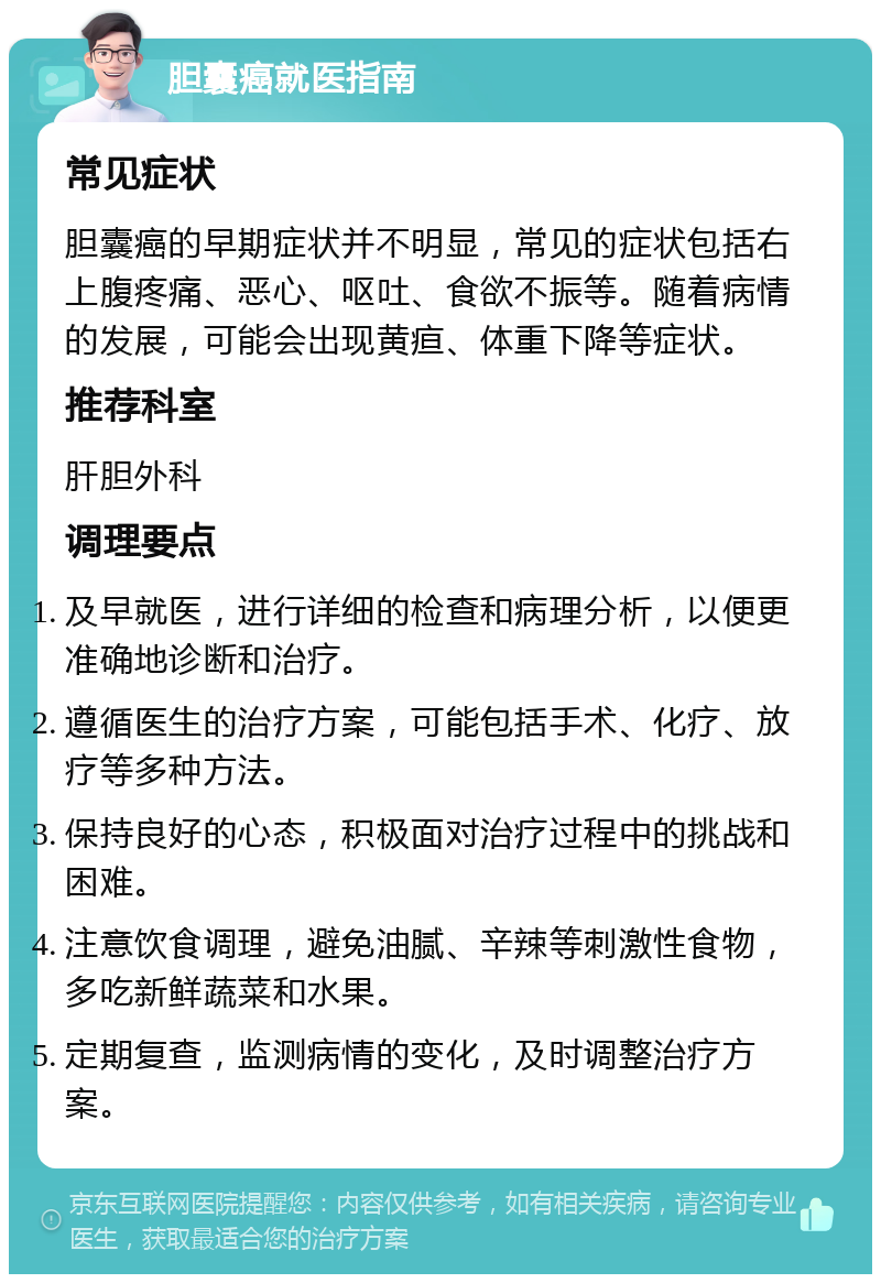 胆囊癌就医指南 常见症状 胆囊癌的早期症状并不明显，常见的症状包括右上腹疼痛、恶心、呕吐、食欲不振等。随着病情的发展，可能会出现黄疸、体重下降等症状。 推荐科室 肝胆外科 调理要点 及早就医，进行详细的检查和病理分析，以便更准确地诊断和治疗。 遵循医生的治疗方案，可能包括手术、化疗、放疗等多种方法。 保持良好的心态，积极面对治疗过程中的挑战和困难。 注意饮食调理，避免油腻、辛辣等刺激性食物，多吃新鲜蔬菜和水果。 定期复查，监测病情的变化，及时调整治疗方案。