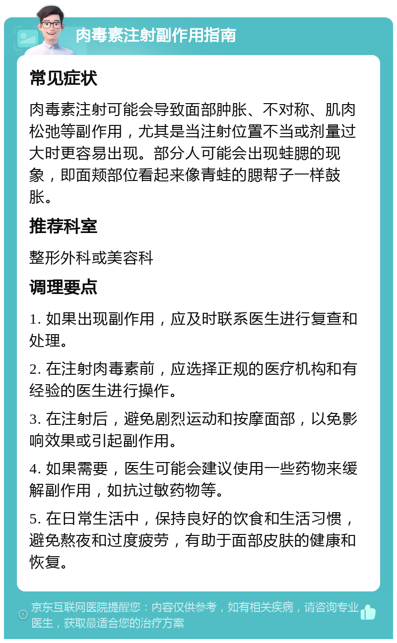 肉毒素注射副作用指南 常见症状 肉毒素注射可能会导致面部肿胀、不对称、肌肉松弛等副作用，尤其是当注射位置不当或剂量过大时更容易出现。部分人可能会出现蛙腮的现象，即面颊部位看起来像青蛙的腮帮子一样鼓胀。 推荐科室 整形外科或美容科 调理要点 1. 如果出现副作用，应及时联系医生进行复查和处理。 2. 在注射肉毒素前，应选择正规的医疗机构和有经验的医生进行操作。 3. 在注射后，避免剧烈运动和按摩面部，以免影响效果或引起副作用。 4. 如果需要，医生可能会建议使用一些药物来缓解副作用，如抗过敏药物等。 5. 在日常生活中，保持良好的饮食和生活习惯，避免熬夜和过度疲劳，有助于面部皮肤的健康和恢复。