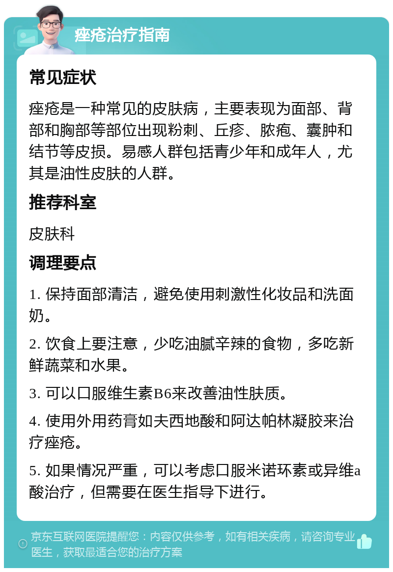 痤疮治疗指南 常见症状 痤疮是一种常见的皮肤病，主要表现为面部、背部和胸部等部位出现粉刺、丘疹、脓疱、囊肿和结节等皮损。易感人群包括青少年和成年人，尤其是油性皮肤的人群。 推荐科室 皮肤科 调理要点 1. 保持面部清洁，避免使用刺激性化妆品和洗面奶。 2. 饮食上要注意，少吃油腻辛辣的食物，多吃新鲜蔬菜和水果。 3. 可以口服维生素B6来改善油性肤质。 4. 使用外用药膏如夫西地酸和阿达帕林凝胶来治疗痤疮。 5. 如果情况严重，可以考虑口服米诺环素或异维a酸治疗，但需要在医生指导下进行。