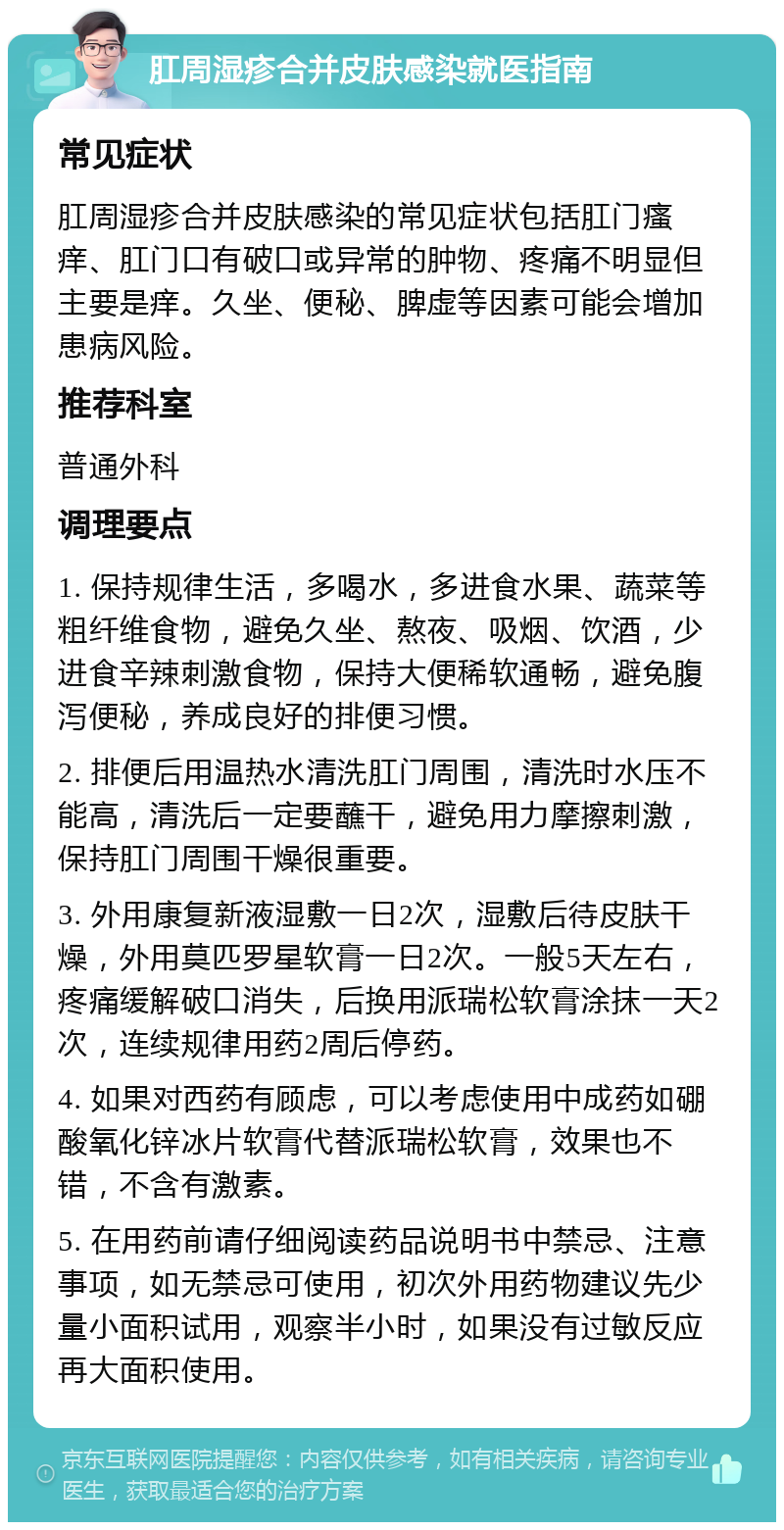 肛周湿疹合并皮肤感染就医指南 常见症状 肛周湿疹合并皮肤感染的常见症状包括肛门瘙痒、肛门口有破口或异常的肿物、疼痛不明显但主要是痒。久坐、便秘、脾虚等因素可能会增加患病风险。 推荐科室 普通外科 调理要点 1. 保持规律生活，多喝水，多进食水果、蔬菜等粗纤维食物，避免久坐、熬夜、吸烟、饮酒，少进食辛辣刺激食物，保持大便稀软通畅，避免腹泻便秘，养成良好的排便习惯。 2. 排便后用温热水清洗肛门周围，清洗时水压不能高，清洗后一定要蘸干，避免用力摩擦刺激，保持肛门周围干燥很重要。 3. 外用康复新液湿敷一日2次，湿敷后待皮肤干燥，外用莫匹罗星软膏一日2次。一般5天左右，疼痛缓解破口消失，后换用派瑞松软膏涂抹一天2次，连续规律用药2周后停药。 4. 如果对西药有顾虑，可以考虑使用中成药如硼酸氧化锌冰片软膏代替派瑞松软膏，效果也不错，不含有激素。 5. 在用药前请仔细阅读药品说明书中禁忌、注意事项，如无禁忌可使用，初次外用药物建议先少量小面积试用，观察半小时，如果没有过敏反应再大面积使用。