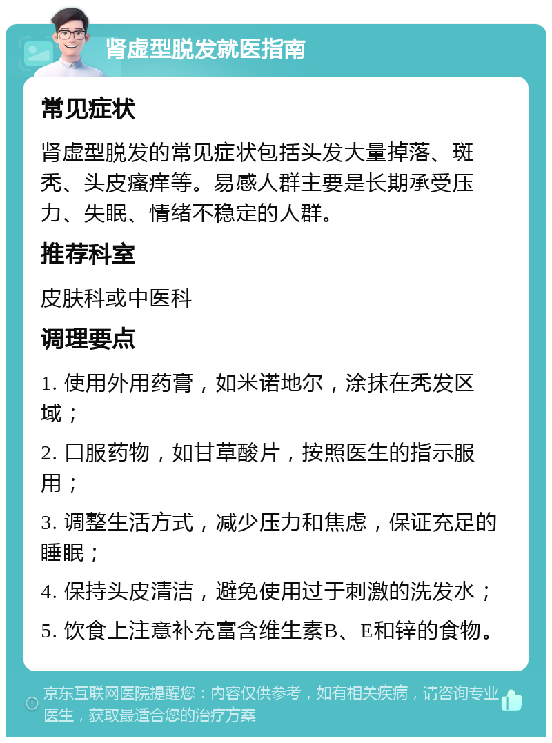 肾虚型脱发就医指南 常见症状 肾虚型脱发的常见症状包括头发大量掉落、斑秃、头皮瘙痒等。易感人群主要是长期承受压力、失眠、情绪不稳定的人群。 推荐科室 皮肤科或中医科 调理要点 1. 使用外用药膏，如米诺地尔，涂抹在秃发区域； 2. 口服药物，如甘草酸片，按照医生的指示服用； 3. 调整生活方式，减少压力和焦虑，保证充足的睡眠； 4. 保持头皮清洁，避免使用过于刺激的洗发水； 5. 饮食上注意补充富含维生素B、E和锌的食物。