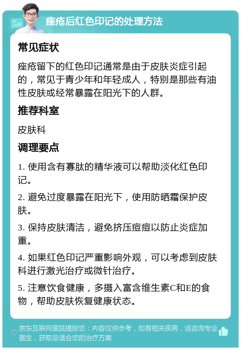 痤疮后红色印记的处理方法 常见症状 痤疮留下的红色印记通常是由于皮肤炎症引起的，常见于青少年和年轻成人，特别是那些有油性皮肤或经常暴露在阳光下的人群。 推荐科室 皮肤科 调理要点 1. 使用含有寡肽的精华液可以帮助淡化红色印记。 2. 避免过度暴露在阳光下，使用防晒霜保护皮肤。 3. 保持皮肤清洁，避免挤压痘痘以防止炎症加重。 4. 如果红色印记严重影响外观，可以考虑到皮肤科进行激光治疗或微针治疗。 5. 注意饮食健康，多摄入富含维生素C和E的食物，帮助皮肤恢复健康状态。