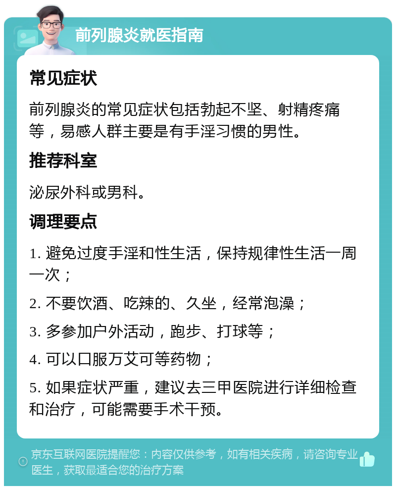 前列腺炎就医指南 常见症状 前列腺炎的常见症状包括勃起不坚、射精疼痛等，易感人群主要是有手淫习惯的男性。 推荐科室 泌尿外科或男科。 调理要点 1. 避免过度手淫和性生活，保持规律性生活一周一次； 2. 不要饮酒、吃辣的、久坐，经常泡澡； 3. 多参加户外活动，跑步、打球等； 4. 可以口服万艾可等药物； 5. 如果症状严重，建议去三甲医院进行详细检查和治疗，可能需要手术干预。