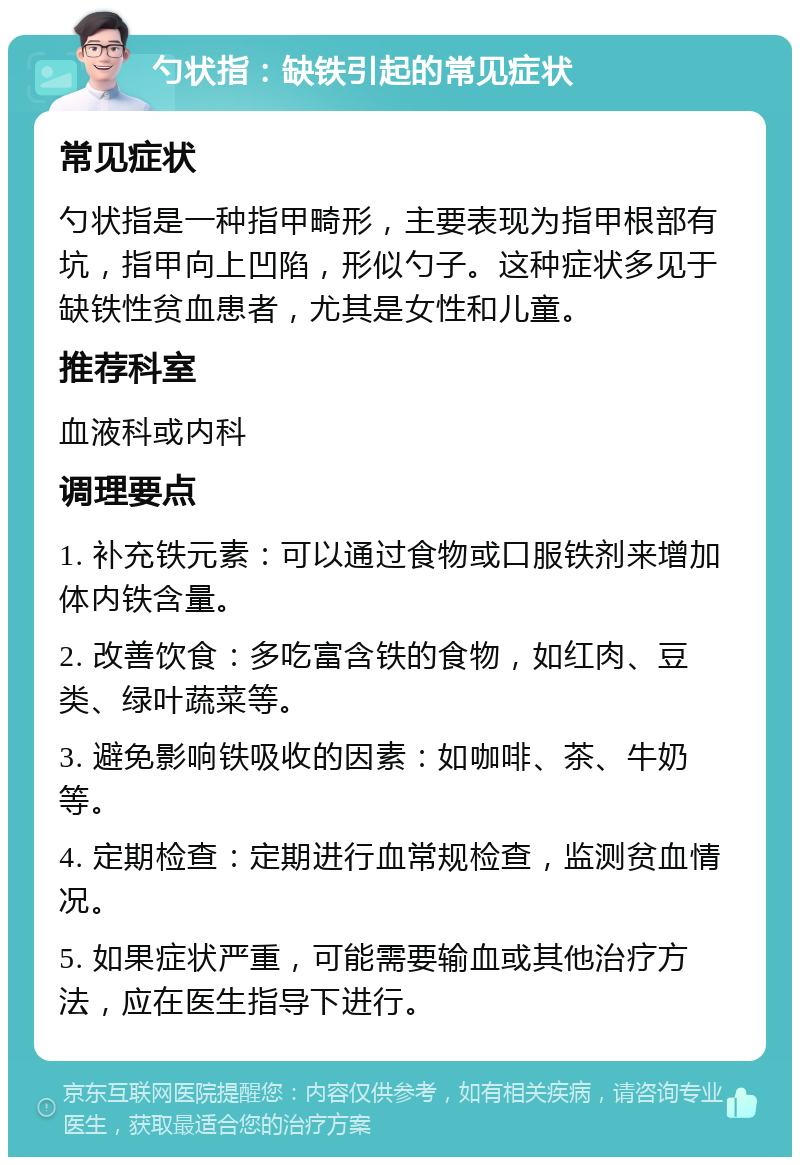 勺状指：缺铁引起的常见症状 常见症状 勺状指是一种指甲畸形，主要表现为指甲根部有坑，指甲向上凹陷，形似勺子。这种症状多见于缺铁性贫血患者，尤其是女性和儿童。 推荐科室 血液科或内科 调理要点 1. 补充铁元素：可以通过食物或口服铁剂来增加体内铁含量。 2. 改善饮食：多吃富含铁的食物，如红肉、豆类、绿叶蔬菜等。 3. 避免影响铁吸收的因素：如咖啡、茶、牛奶等。 4. 定期检查：定期进行血常规检查，监测贫血情况。 5. 如果症状严重，可能需要输血或其他治疗方法，应在医生指导下进行。