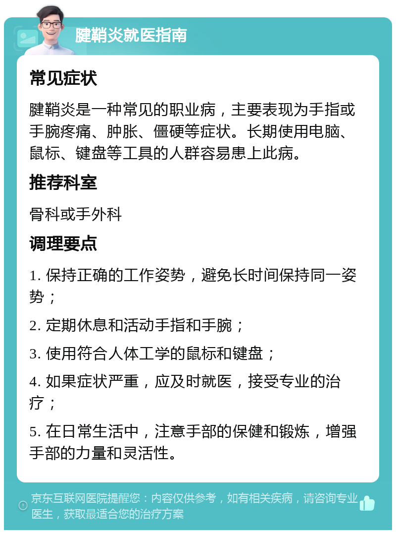 腱鞘炎就医指南 常见症状 腱鞘炎是一种常见的职业病，主要表现为手指或手腕疼痛、肿胀、僵硬等症状。长期使用电脑、鼠标、键盘等工具的人群容易患上此病。 推荐科室 骨科或手外科 调理要点 1. 保持正确的工作姿势，避免长时间保持同一姿势； 2. 定期休息和活动手指和手腕； 3. 使用符合人体工学的鼠标和键盘； 4. 如果症状严重，应及时就医，接受专业的治疗； 5. 在日常生活中，注意手部的保健和锻炼，增强手部的力量和灵活性。