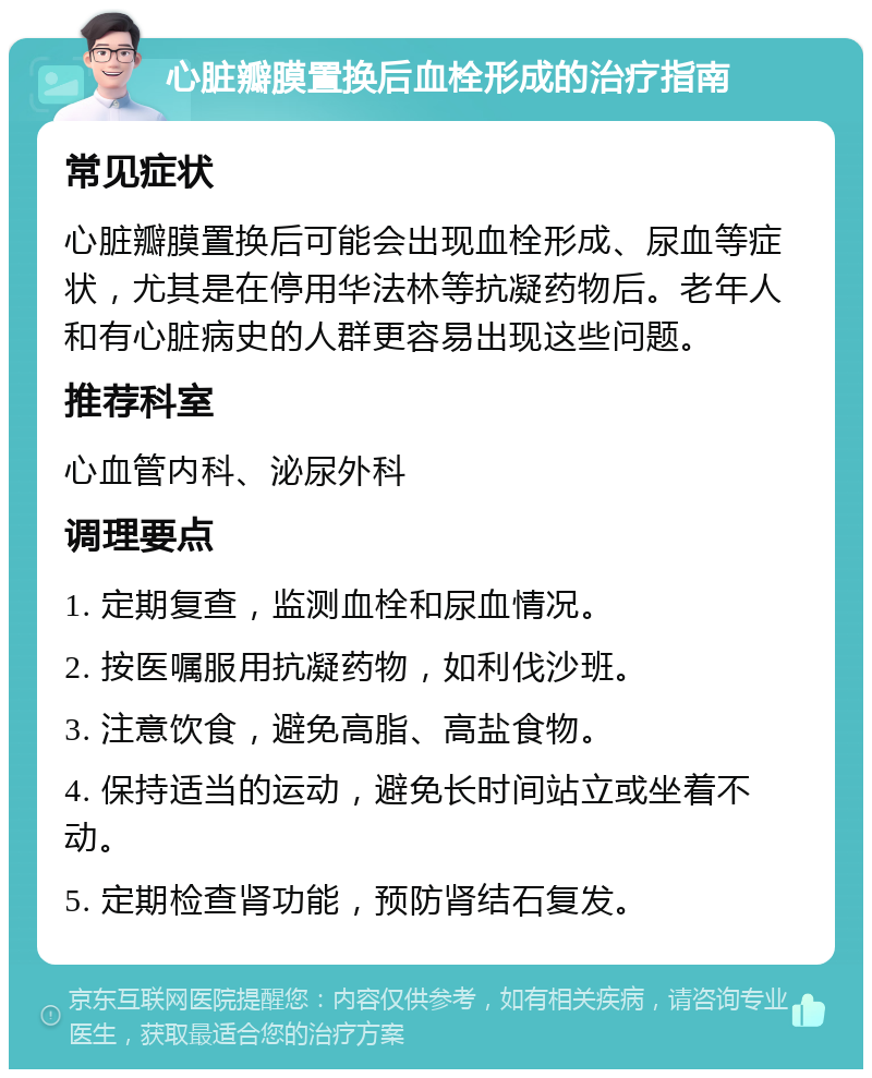 心脏瓣膜置换后血栓形成的治疗指南 常见症状 心脏瓣膜置换后可能会出现血栓形成、尿血等症状，尤其是在停用华法林等抗凝药物后。老年人和有心脏病史的人群更容易出现这些问题。 推荐科室 心血管内科、泌尿外科 调理要点 1. 定期复查，监测血栓和尿血情况。 2. 按医嘱服用抗凝药物，如利伐沙班。 3. 注意饮食，避免高脂、高盐食物。 4. 保持适当的运动，避免长时间站立或坐着不动。 5. 定期检查肾功能，预防肾结石复发。