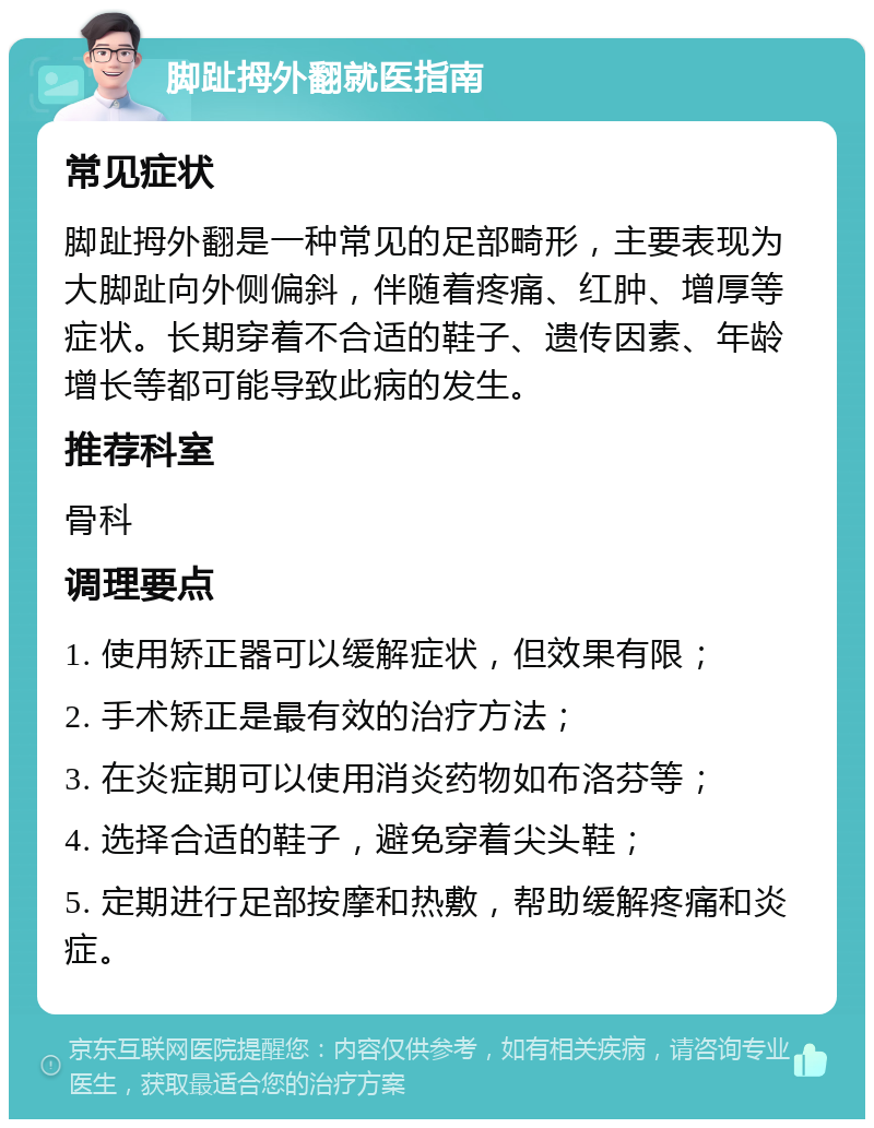 脚趾拇外翻就医指南 常见症状 脚趾拇外翻是一种常见的足部畸形，主要表现为大脚趾向外侧偏斜，伴随着疼痛、红肿、增厚等症状。长期穿着不合适的鞋子、遗传因素、年龄增长等都可能导致此病的发生。 推荐科室 骨科 调理要点 1. 使用矫正器可以缓解症状，但效果有限； 2. 手术矫正是最有效的治疗方法； 3. 在炎症期可以使用消炎药物如布洛芬等； 4. 选择合适的鞋子，避免穿着尖头鞋； 5. 定期进行足部按摩和热敷，帮助缓解疼痛和炎症。