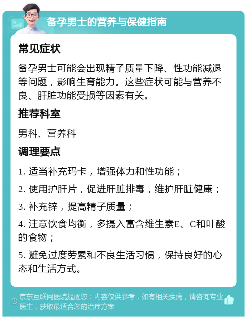 备孕男士的营养与保健指南 常见症状 备孕男士可能会出现精子质量下降、性功能减退等问题，影响生育能力。这些症状可能与营养不良、肝脏功能受损等因素有关。 推荐科室 男科、营养科 调理要点 1. 适当补充玛卡，增强体力和性功能； 2. 使用护肝片，促进肝脏排毒，维护肝脏健康； 3. 补充锌，提高精子质量； 4. 注意饮食均衡，多摄入富含维生素E、C和叶酸的食物； 5. 避免过度劳累和不良生活习惯，保持良好的心态和生活方式。