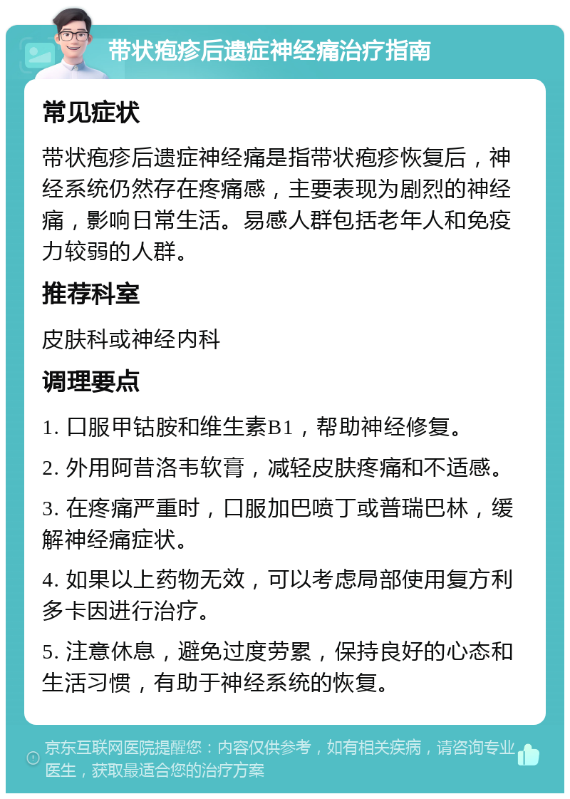 带状疱疹后遗症神经痛治疗指南 常见症状 带状疱疹后遗症神经痛是指带状疱疹恢复后，神经系统仍然存在疼痛感，主要表现为剧烈的神经痛，影响日常生活。易感人群包括老年人和免疫力较弱的人群。 推荐科室 皮肤科或神经内科 调理要点 1. 口服甲钴胺和维生素B1，帮助神经修复。 2. 外用阿昔洛韦软膏，减轻皮肤疼痛和不适感。 3. 在疼痛严重时，口服加巴喷丁或普瑞巴林，缓解神经痛症状。 4. 如果以上药物无效，可以考虑局部使用复方利多卡因进行治疗。 5. 注意休息，避免过度劳累，保持良好的心态和生活习惯，有助于神经系统的恢复。