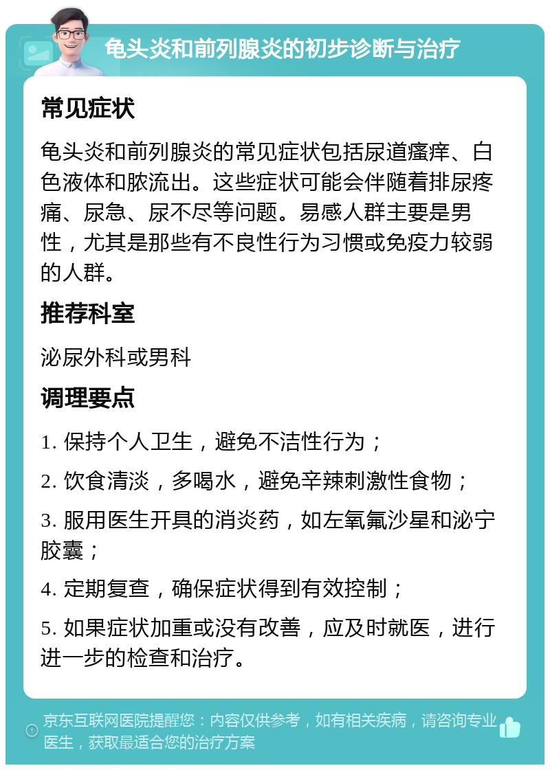 龟头炎和前列腺炎的初步诊断与治疗 常见症状 龟头炎和前列腺炎的常见症状包括尿道瘙痒、白色液体和脓流出。这些症状可能会伴随着排尿疼痛、尿急、尿不尽等问题。易感人群主要是男性，尤其是那些有不良性行为习惯或免疫力较弱的人群。 推荐科室 泌尿外科或男科 调理要点 1. 保持个人卫生，避免不洁性行为； 2. 饮食清淡，多喝水，避免辛辣刺激性食物； 3. 服用医生开具的消炎药，如左氧氟沙星和泌宁胶囊； 4. 定期复查，确保症状得到有效控制； 5. 如果症状加重或没有改善，应及时就医，进行进一步的检查和治疗。