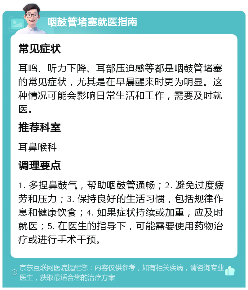 咽鼓管堵塞就医指南 常见症状 耳鸣、听力下降、耳部压迫感等都是咽鼓管堵塞的常见症状，尤其是在早晨醒来时更为明显。这种情况可能会影响日常生活和工作，需要及时就医。 推荐科室 耳鼻喉科 调理要点 1. 多捏鼻鼓气，帮助咽鼓管通畅；2. 避免过度疲劳和压力；3. 保持良好的生活习惯，包括规律作息和健康饮食；4. 如果症状持续或加重，应及时就医；5. 在医生的指导下，可能需要使用药物治疗或进行手术干预。