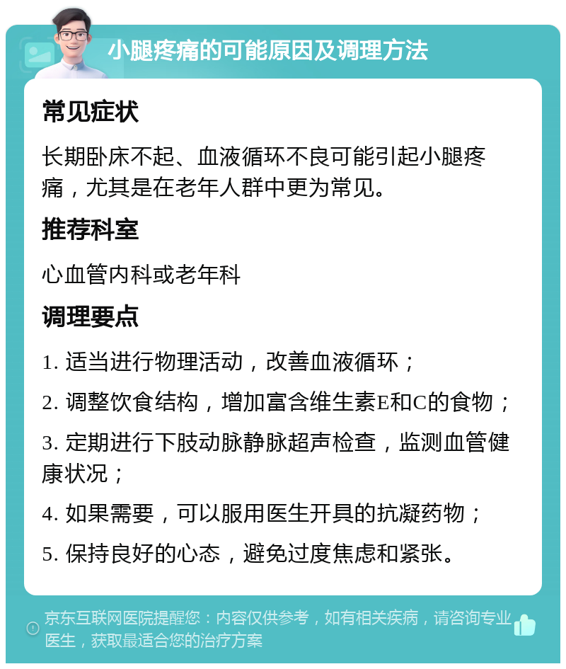 小腿疼痛的可能原因及调理方法 常见症状 长期卧床不起、血液循环不良可能引起小腿疼痛，尤其是在老年人群中更为常见。 推荐科室 心血管内科或老年科 调理要点 1. 适当进行物理活动，改善血液循环； 2. 调整饮食结构，增加富含维生素E和C的食物； 3. 定期进行下肢动脉静脉超声检查，监测血管健康状况； 4. 如果需要，可以服用医生开具的抗凝药物； 5. 保持良好的心态，避免过度焦虑和紧张。