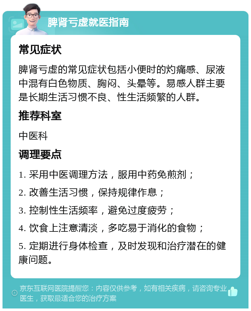 脾肾亏虚就医指南 常见症状 脾肾亏虚的常见症状包括小便时的灼痛感、尿液中混有白色物质、胸闷、头晕等。易感人群主要是长期生活习惯不良、性生活频繁的人群。 推荐科室 中医科 调理要点 1. 采用中医调理方法，服用中药免煎剂； 2. 改善生活习惯，保持规律作息； 3. 控制性生活频率，避免过度疲劳； 4. 饮食上注意清淡，多吃易于消化的食物； 5. 定期进行身体检查，及时发现和治疗潜在的健康问题。