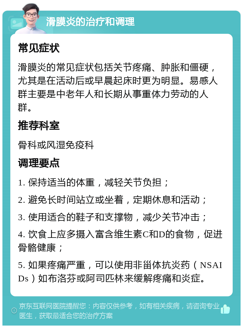 滑膜炎的治疗和调理 常见症状 滑膜炎的常见症状包括关节疼痛、肿胀和僵硬，尤其是在活动后或早晨起床时更为明显。易感人群主要是中老年人和长期从事重体力劳动的人群。 推荐科室 骨科或风湿免疫科 调理要点 1. 保持适当的体重，减轻关节负担； 2. 避免长时间站立或坐着，定期休息和活动； 3. 使用适合的鞋子和支撑物，减少关节冲击； 4. 饮食上应多摄入富含维生素C和D的食物，促进骨骼健康； 5. 如果疼痛严重，可以使用非甾体抗炎药（NSAIDs）如布洛芬或阿司匹林来缓解疼痛和炎症。