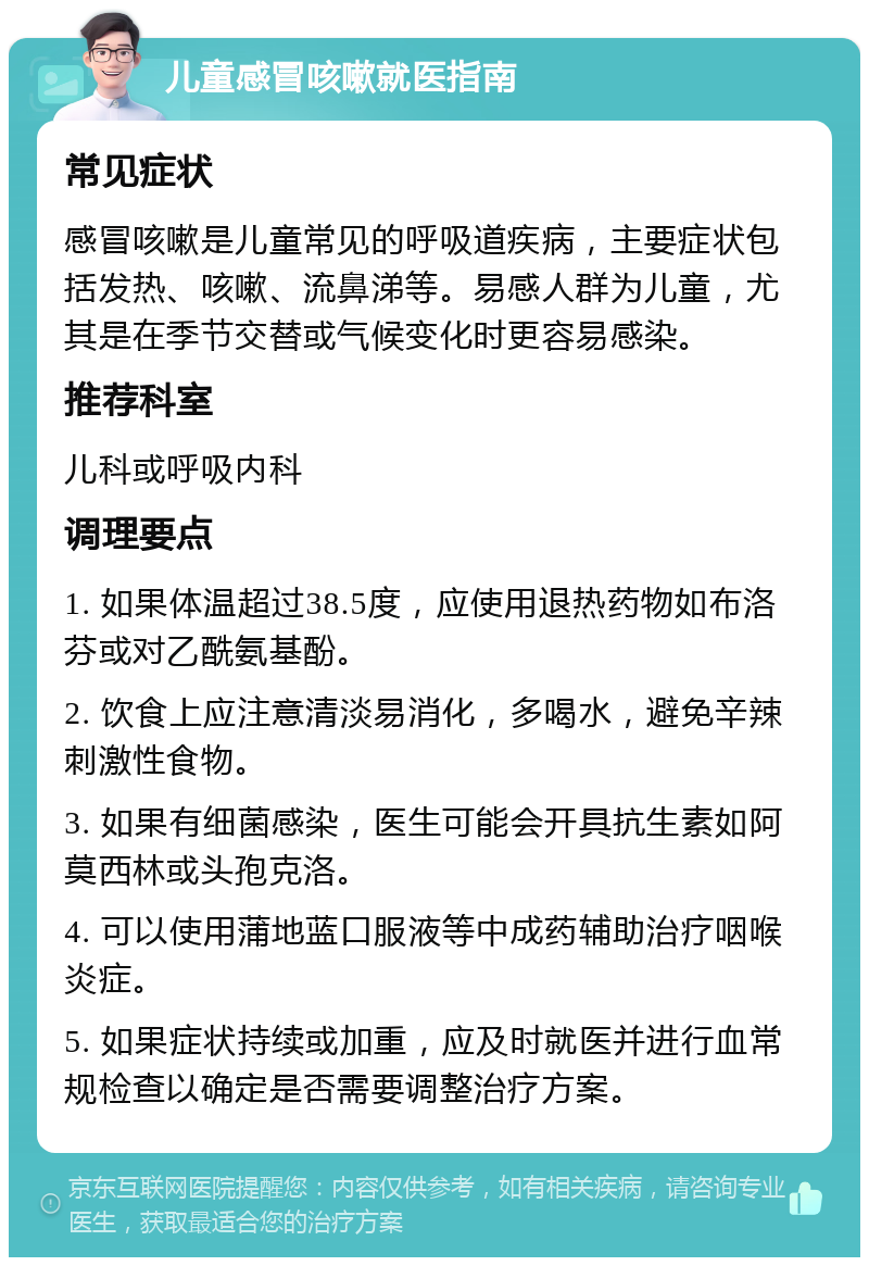 儿童感冒咳嗽就医指南 常见症状 感冒咳嗽是儿童常见的呼吸道疾病，主要症状包括发热、咳嗽、流鼻涕等。易感人群为儿童，尤其是在季节交替或气候变化时更容易感染。 推荐科室 儿科或呼吸内科 调理要点 1. 如果体温超过38.5度，应使用退热药物如布洛芬或对乙酰氨基酚。 2. 饮食上应注意清淡易消化，多喝水，避免辛辣刺激性食物。 3. 如果有细菌感染，医生可能会开具抗生素如阿莫西林或头孢克洛。 4. 可以使用蒲地蓝口服液等中成药辅助治疗咽喉炎症。 5. 如果症状持续或加重，应及时就医并进行血常规检查以确定是否需要调整治疗方案。