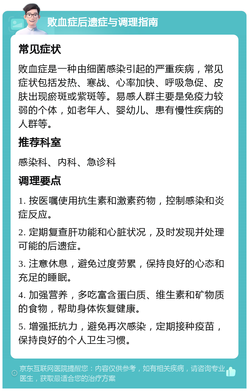 败血症后遗症与调理指南 常见症状 败血症是一种由细菌感染引起的严重疾病，常见症状包括发热、寒战、心率加快、呼吸急促、皮肤出现瘀斑或紫斑等。易感人群主要是免疫力较弱的个体，如老年人、婴幼儿、患有慢性疾病的人群等。 推荐科室 感染科、内科、急诊科 调理要点 1. 按医嘱使用抗生素和激素药物，控制感染和炎症反应。 2. 定期复查肝功能和心脏状况，及时发现并处理可能的后遗症。 3. 注意休息，避免过度劳累，保持良好的心态和充足的睡眠。 4. 加强营养，多吃富含蛋白质、维生素和矿物质的食物，帮助身体恢复健康。 5. 增强抵抗力，避免再次感染，定期接种疫苗，保持良好的个人卫生习惯。