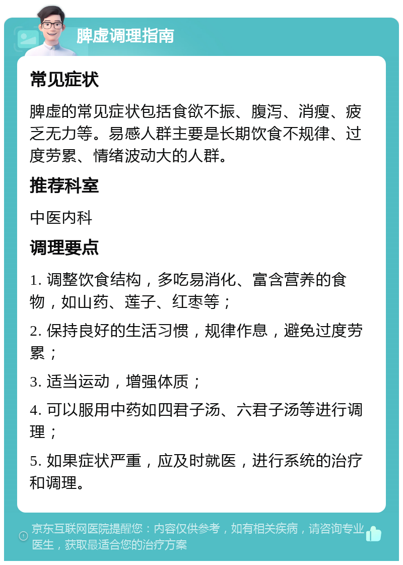 脾虚调理指南 常见症状 脾虚的常见症状包括食欲不振、腹泻、消瘦、疲乏无力等。易感人群主要是长期饮食不规律、过度劳累、情绪波动大的人群。 推荐科室 中医内科 调理要点 1. 调整饮食结构，多吃易消化、富含营养的食物，如山药、莲子、红枣等； 2. 保持良好的生活习惯，规律作息，避免过度劳累； 3. 适当运动，增强体质； 4. 可以服用中药如四君子汤、六君子汤等进行调理； 5. 如果症状严重，应及时就医，进行系统的治疗和调理。