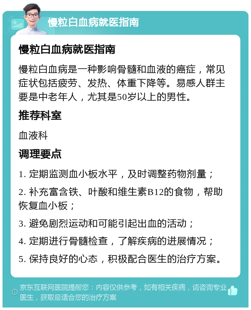 慢粒白血病就医指南 慢粒白血病就医指南 慢粒白血病是一种影响骨髓和血液的癌症，常见症状包括疲劳、发热、体重下降等。易感人群主要是中老年人，尤其是50岁以上的男性。 推荐科室 血液科 调理要点 1. 定期监测血小板水平，及时调整药物剂量； 2. 补充富含铁、叶酸和维生素B12的食物，帮助恢复血小板； 3. 避免剧烈运动和可能引起出血的活动； 4. 定期进行骨髓检查，了解疾病的进展情况； 5. 保持良好的心态，积极配合医生的治疗方案。