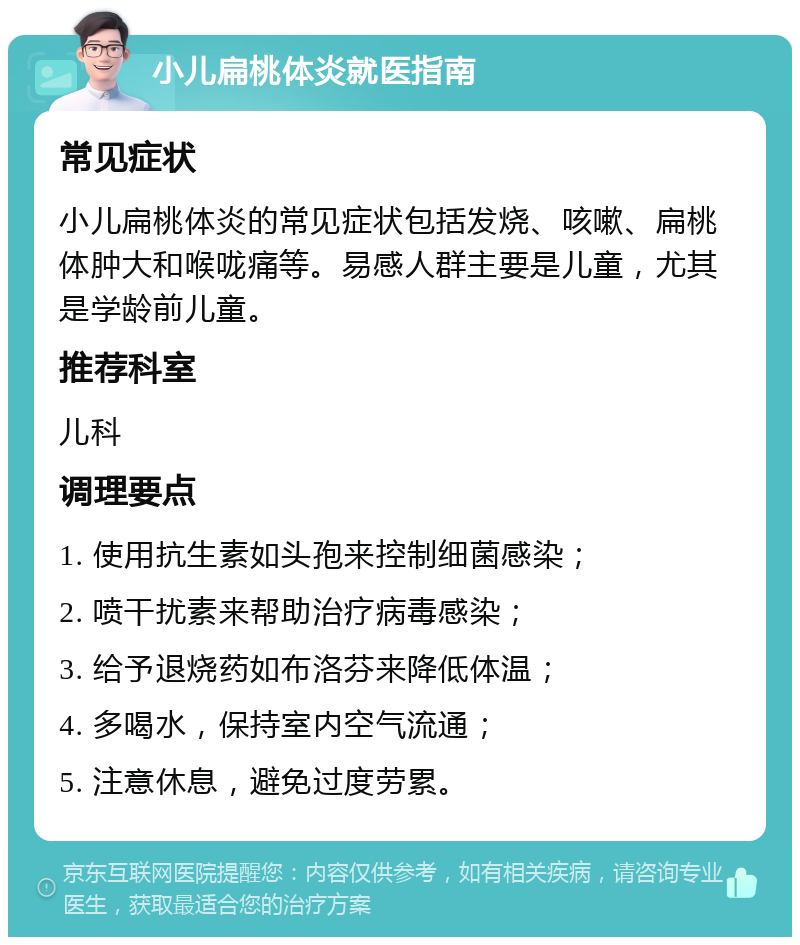 小儿扁桃体炎就医指南 常见症状 小儿扁桃体炎的常见症状包括发烧、咳嗽、扁桃体肿大和喉咙痛等。易感人群主要是儿童，尤其是学龄前儿童。 推荐科室 儿科 调理要点 1. 使用抗生素如头孢来控制细菌感染； 2. 喷干扰素来帮助治疗病毒感染； 3. 给予退烧药如布洛芬来降低体温； 4. 多喝水，保持室内空气流通； 5. 注意休息，避免过度劳累。