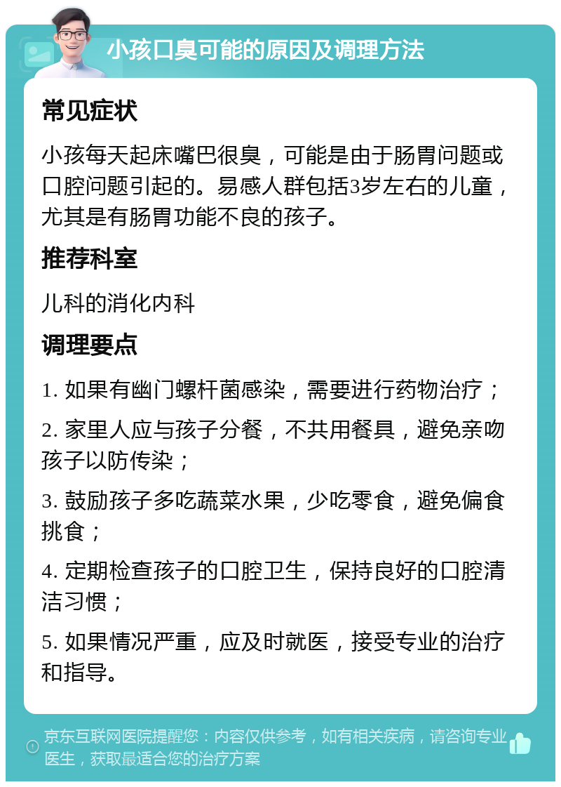 小孩口臭可能的原因及调理方法 常见症状 小孩每天起床嘴巴很臭，可能是由于肠胃问题或口腔问题引起的。易感人群包括3岁左右的儿童，尤其是有肠胃功能不良的孩子。 推荐科室 儿科的消化内科 调理要点 1. 如果有幽门螺杆菌感染，需要进行药物治疗； 2. 家里人应与孩子分餐，不共用餐具，避免亲吻孩子以防传染； 3. 鼓励孩子多吃蔬菜水果，少吃零食，避免偏食挑食； 4. 定期检查孩子的口腔卫生，保持良好的口腔清洁习惯； 5. 如果情况严重，应及时就医，接受专业的治疗和指导。