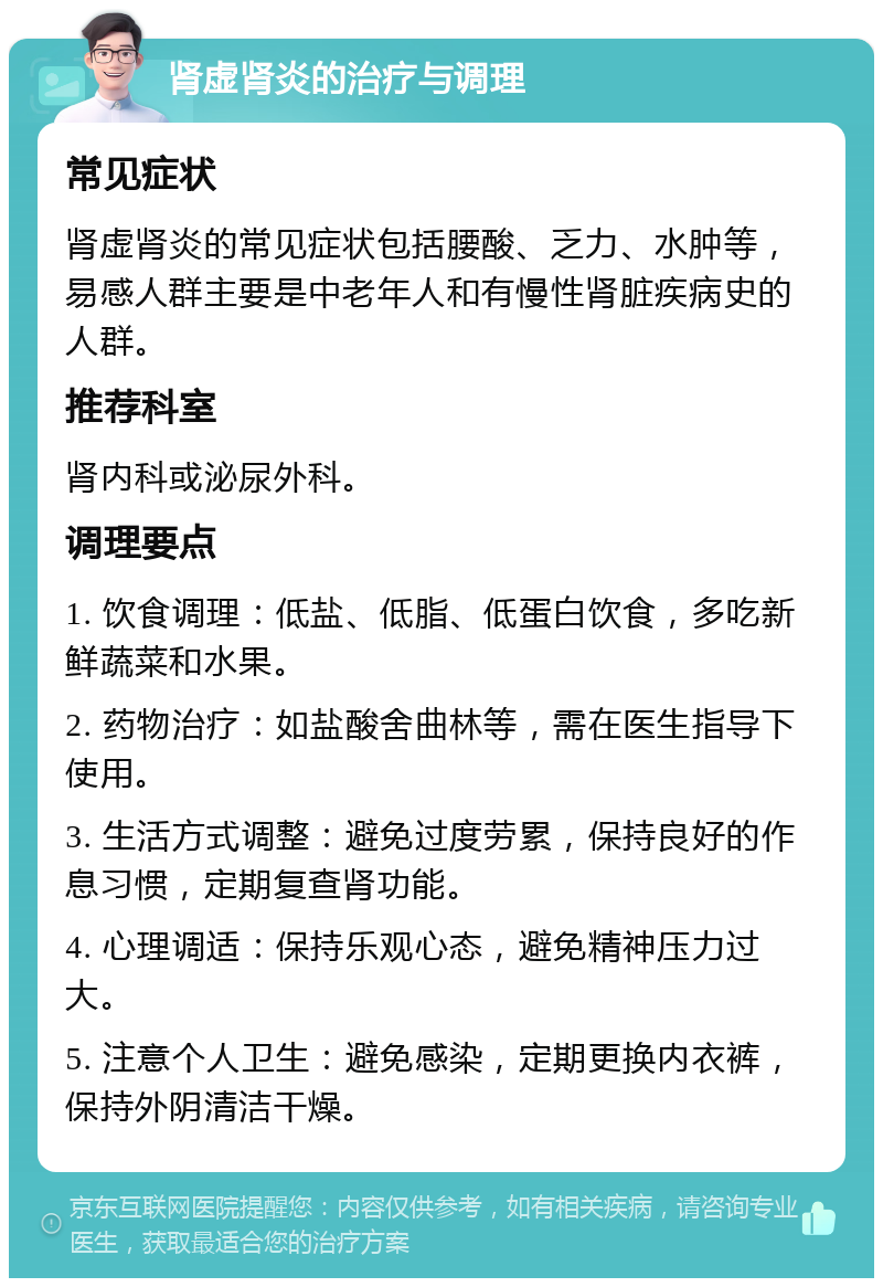 肾虚肾炎的治疗与调理 常见症状 肾虚肾炎的常见症状包括腰酸、乏力、水肿等，易感人群主要是中老年人和有慢性肾脏疾病史的人群。 推荐科室 肾内科或泌尿外科。 调理要点 1. 饮食调理：低盐、低脂、低蛋白饮食，多吃新鲜蔬菜和水果。 2. 药物治疗：如盐酸舍曲林等，需在医生指导下使用。 3. 生活方式调整：避免过度劳累，保持良好的作息习惯，定期复查肾功能。 4. 心理调适：保持乐观心态，避免精神压力过大。 5. 注意个人卫生：避免感染，定期更换内衣裤，保持外阴清洁干燥。