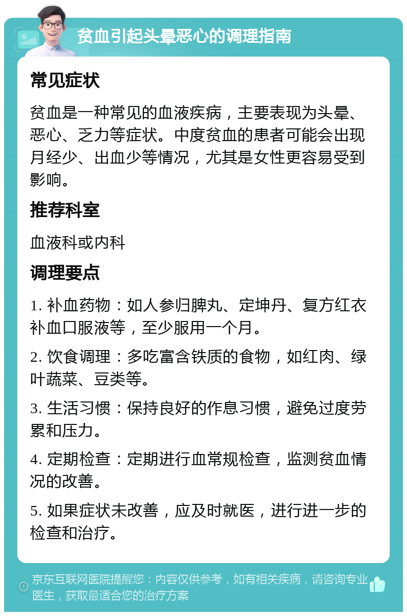 贫血引起头晕恶心的调理指南 常见症状 贫血是一种常见的血液疾病，主要表现为头晕、恶心、乏力等症状。中度贫血的患者可能会出现月经少、出血少等情况，尤其是女性更容易受到影响。 推荐科室 血液科或内科 调理要点 1. 补血药物：如人参归脾丸、定坤丹、复方红衣补血口服液等，至少服用一个月。 2. 饮食调理：多吃富含铁质的食物，如红肉、绿叶蔬菜、豆类等。 3. 生活习惯：保持良好的作息习惯，避免过度劳累和压力。 4. 定期检查：定期进行血常规检查，监测贫血情况的改善。 5. 如果症状未改善，应及时就医，进行进一步的检查和治疗。