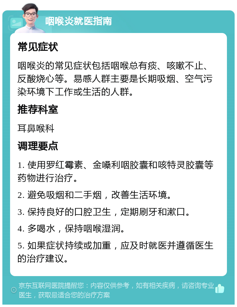 咽喉炎就医指南 常见症状 咽喉炎的常见症状包括咽喉总有痰、咳嗽不止、反酸烧心等。易感人群主要是长期吸烟、空气污染环境下工作或生活的人群。 推荐科室 耳鼻喉科 调理要点 1. 使用罗红霉素、金嗓利咽胶囊和咳特灵胶囊等药物进行治疗。 2. 避免吸烟和二手烟，改善生活环境。 3. 保持良好的口腔卫生，定期刷牙和漱口。 4. 多喝水，保持咽喉湿润。 5. 如果症状持续或加重，应及时就医并遵循医生的治疗建议。